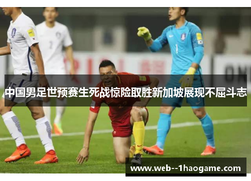 中国男足世预赛生死战惊险取胜新加坡展现不屈斗志