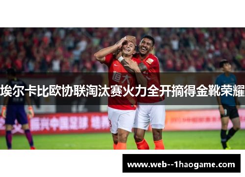 埃尔卡比欧协联淘汰赛火力全开摘得金靴荣耀