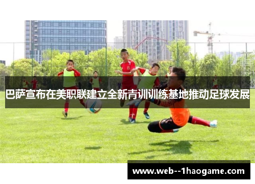 巴萨宣布在美职联建立全新青训训练基地推动足球发展